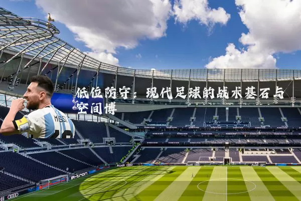 低位防守:现代足球的战术基石与空间博弈